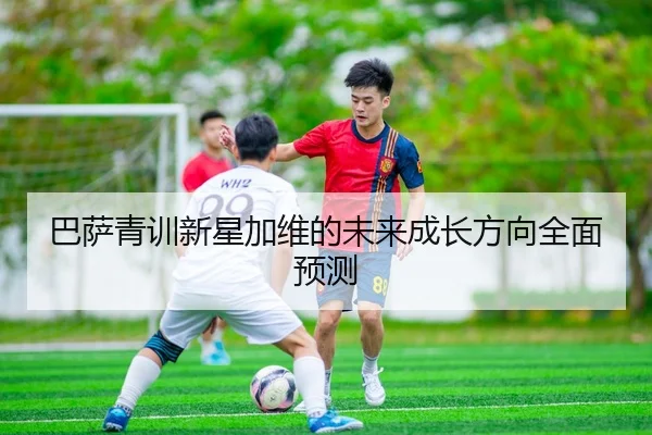 巴萨青训新星加维的未来成长方向全面预测